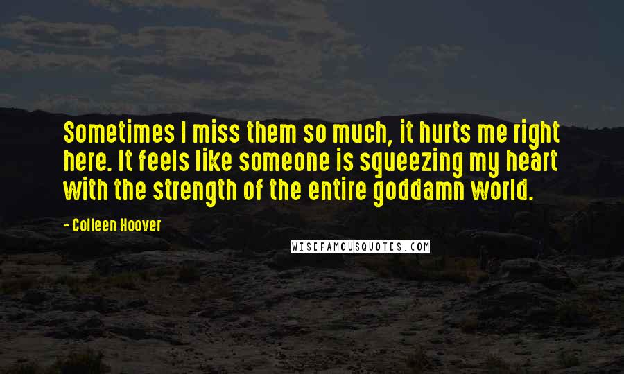 Colleen Hoover Quotes: Sometimes I miss them so much, it hurts me right here. It feels like someone is squeezing my heart with the strength of the entire goddamn world.