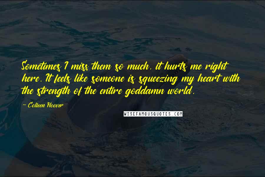 Colleen Hoover Quotes: Sometimes I miss them so much, it hurts me right here. It feels like someone is squeezing my heart with the strength of the entire goddamn world.