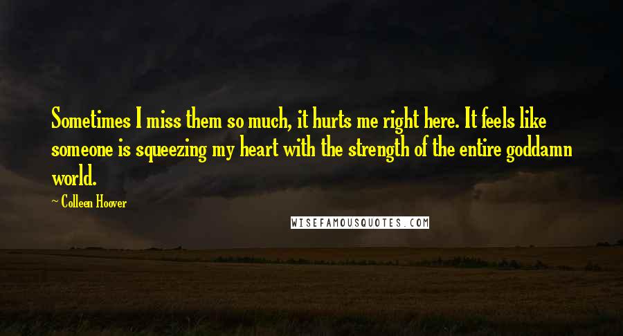 Colleen Hoover Quotes: Sometimes I miss them so much, it hurts me right here. It feels like someone is squeezing my heart with the strength of the entire goddamn world.