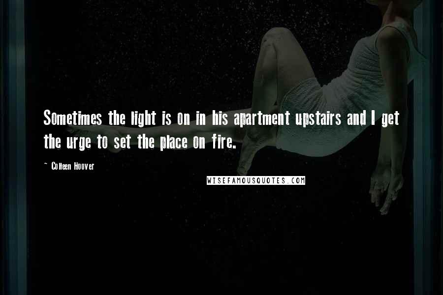 Colleen Hoover Quotes: Sometimes the light is on in his apartment upstairs and I get the urge to set the place on fire.