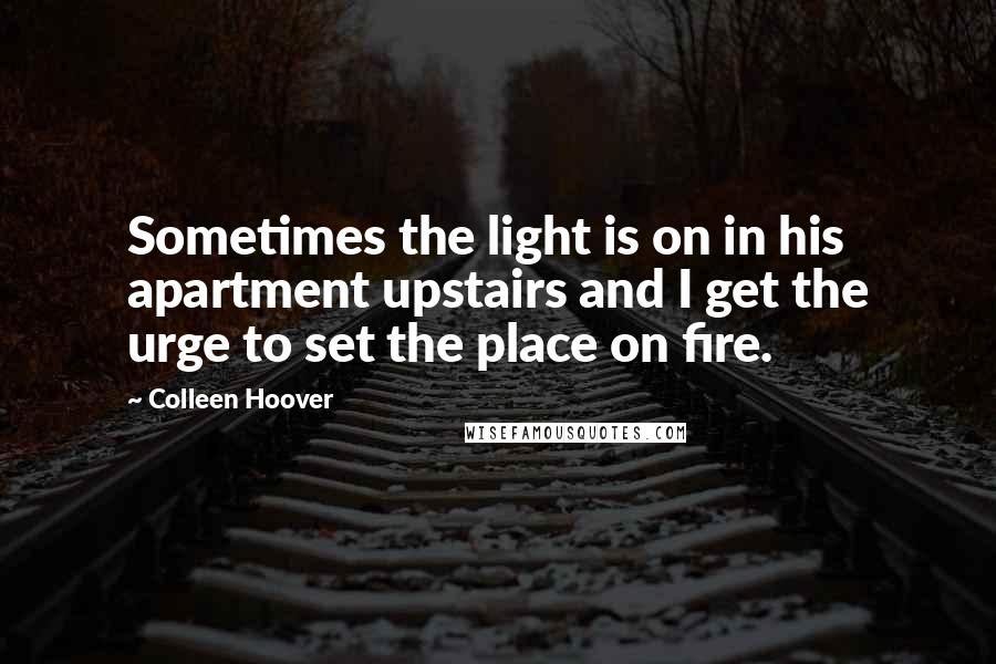 Colleen Hoover Quotes: Sometimes the light is on in his apartment upstairs and I get the urge to set the place on fire.