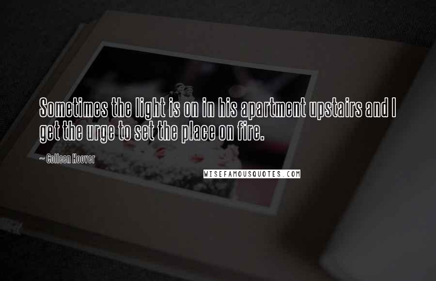 Colleen Hoover Quotes: Sometimes the light is on in his apartment upstairs and I get the urge to set the place on fire.