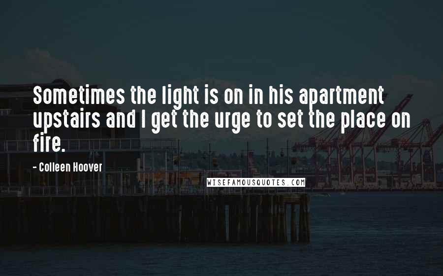 Colleen Hoover Quotes: Sometimes the light is on in his apartment upstairs and I get the urge to set the place on fire.