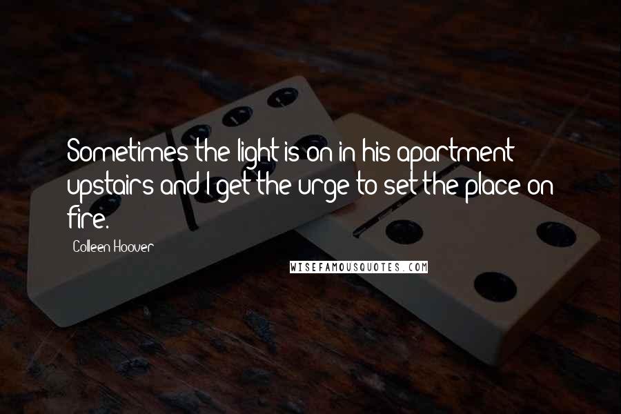 Colleen Hoover Quotes: Sometimes the light is on in his apartment upstairs and I get the urge to set the place on fire.