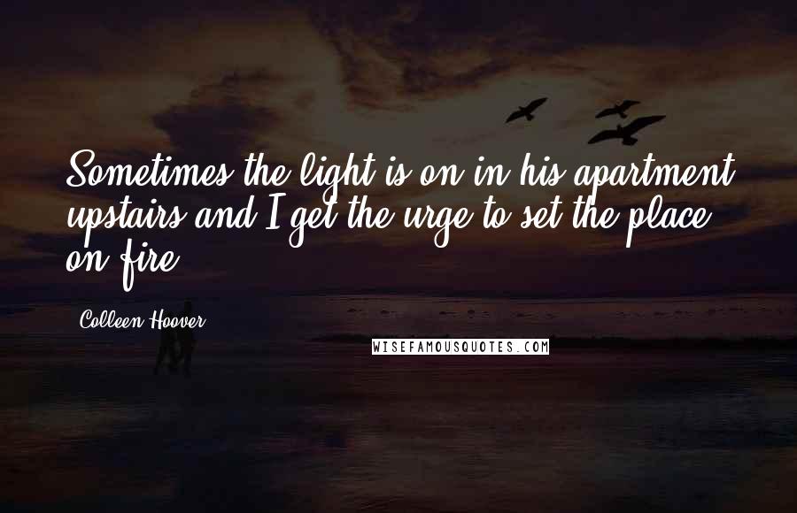 Colleen Hoover Quotes: Sometimes the light is on in his apartment upstairs and I get the urge to set the place on fire.