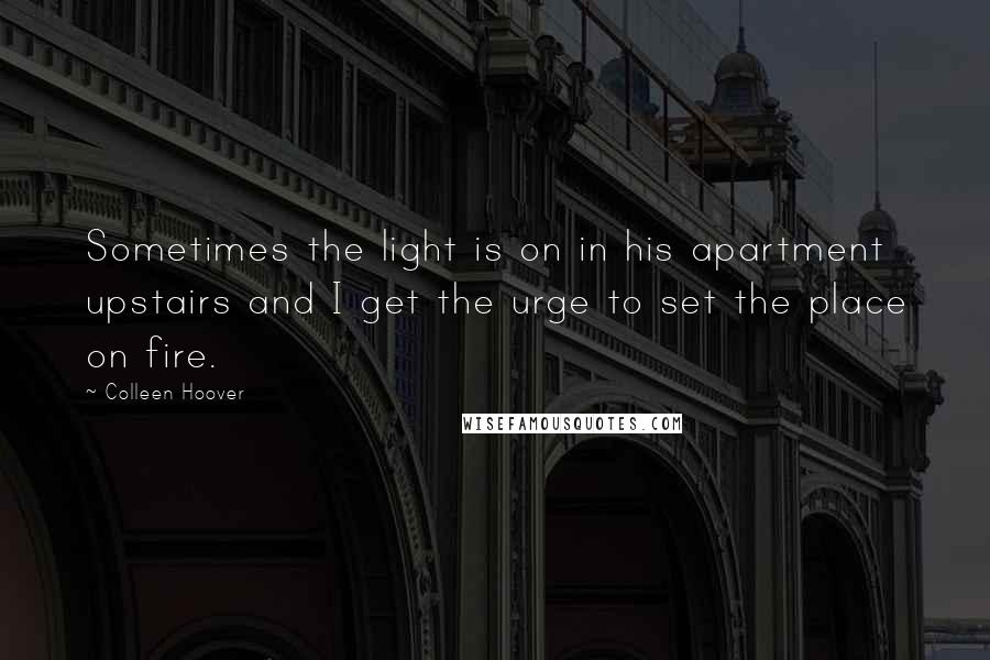 Colleen Hoover Quotes: Sometimes the light is on in his apartment upstairs and I get the urge to set the place on fire.