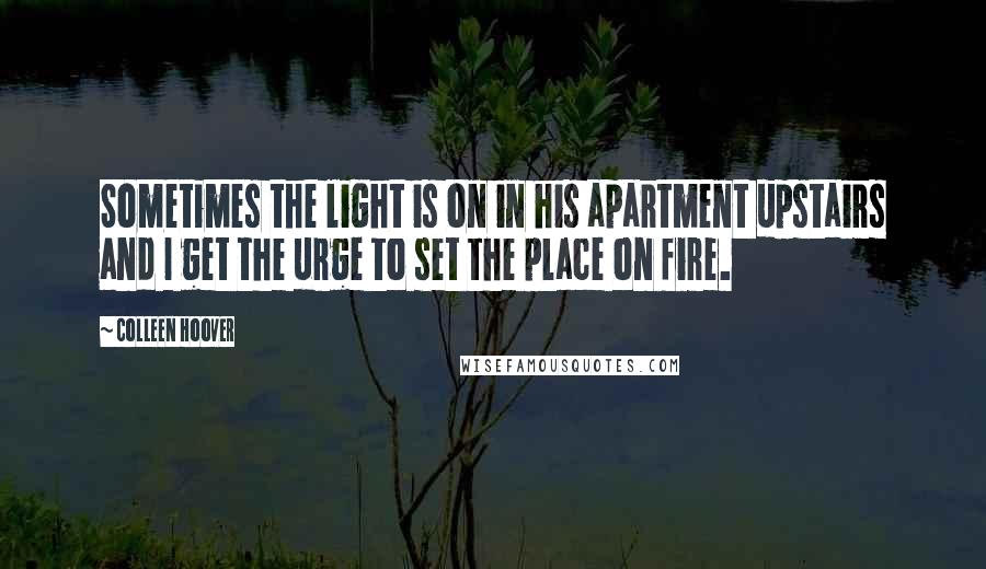 Colleen Hoover Quotes: Sometimes the light is on in his apartment upstairs and I get the urge to set the place on fire.