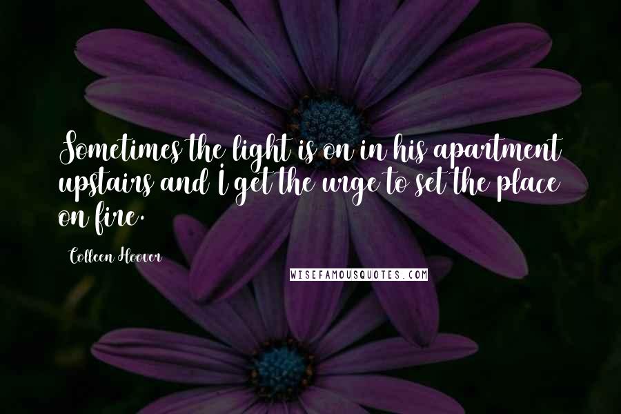 Colleen Hoover Quotes: Sometimes the light is on in his apartment upstairs and I get the urge to set the place on fire.