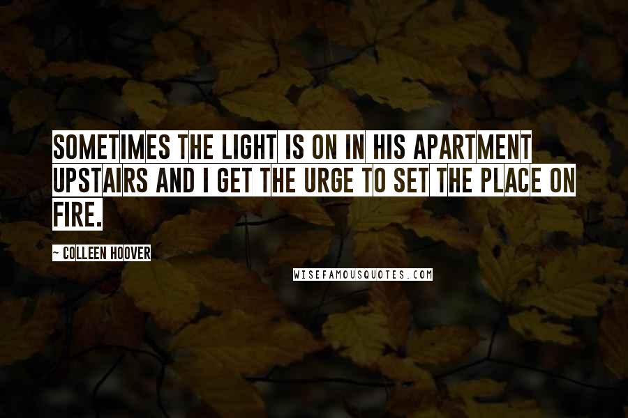 Colleen Hoover Quotes: Sometimes the light is on in his apartment upstairs and I get the urge to set the place on fire.