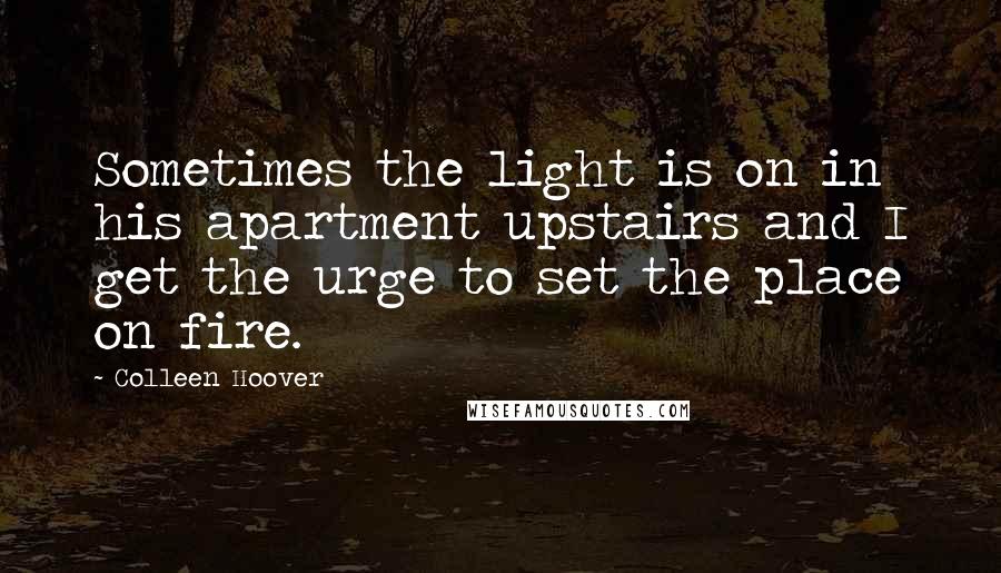 Colleen Hoover Quotes: Sometimes the light is on in his apartment upstairs and I get the urge to set the place on fire.