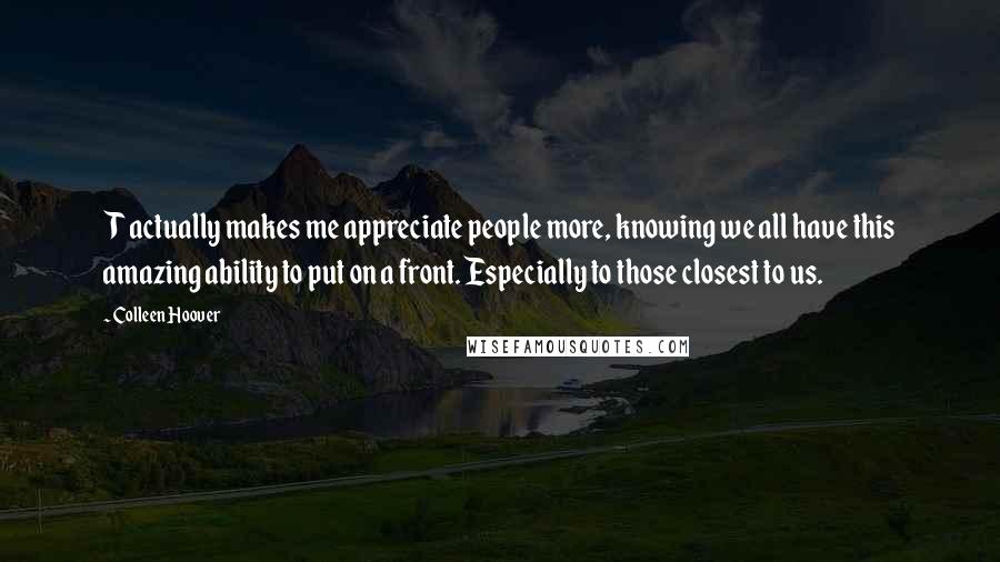 Colleen Hoover Quotes: T actually makes me appreciate people more, knowing we all have this amazing ability to put on a front. Especially to those closest to us.