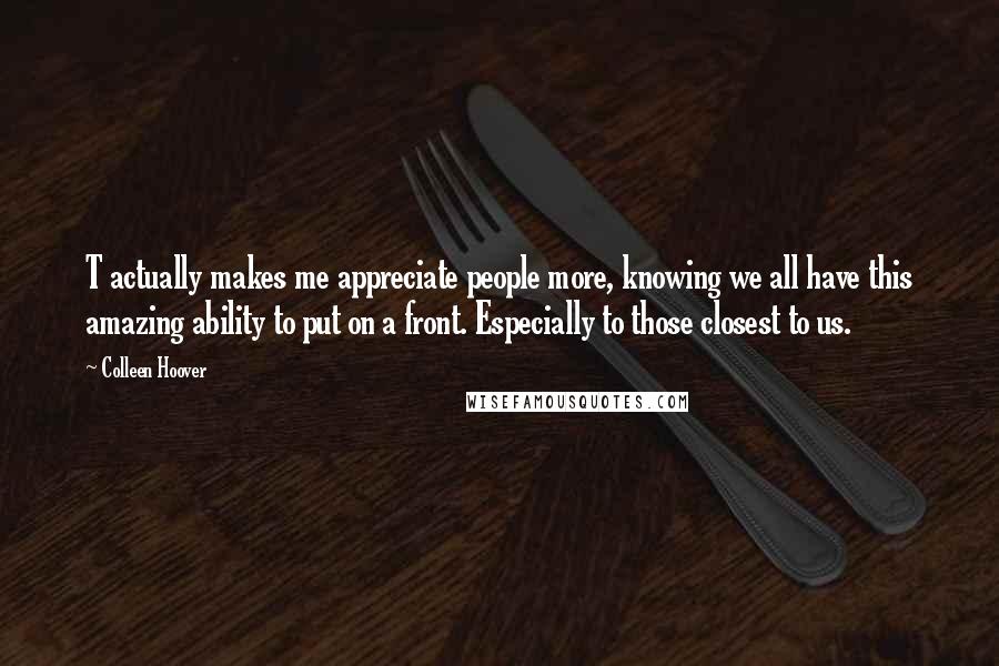 Colleen Hoover Quotes: T actually makes me appreciate people more, knowing we all have this amazing ability to put on a front. Especially to those closest to us.