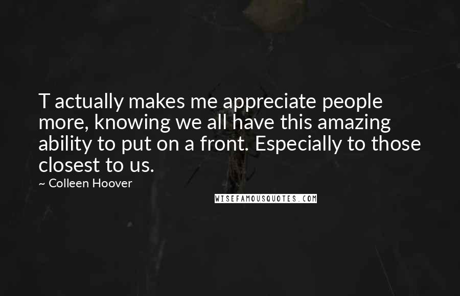 Colleen Hoover Quotes: T actually makes me appreciate people more, knowing we all have this amazing ability to put on a front. Especially to those closest to us.