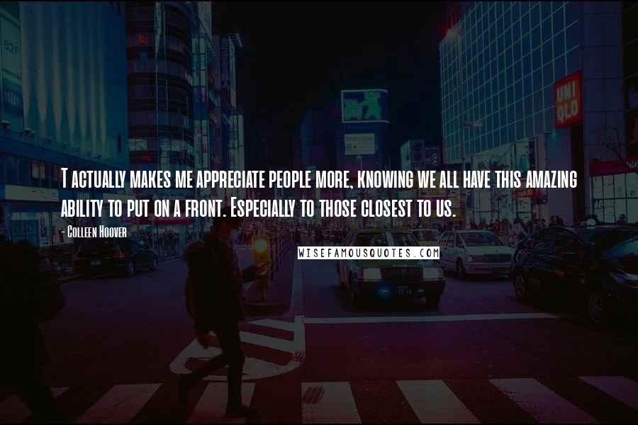 Colleen Hoover Quotes: T actually makes me appreciate people more, knowing we all have this amazing ability to put on a front. Especially to those closest to us.