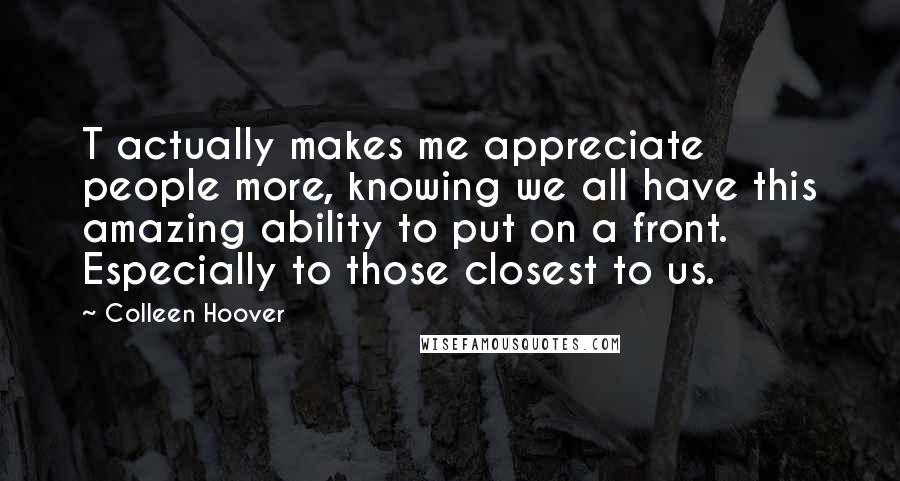 Colleen Hoover Quotes: T actually makes me appreciate people more, knowing we all have this amazing ability to put on a front. Especially to those closest to us.
