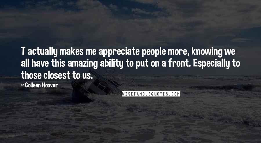 Colleen Hoover Quotes: T actually makes me appreciate people more, knowing we all have this amazing ability to put on a front. Especially to those closest to us.