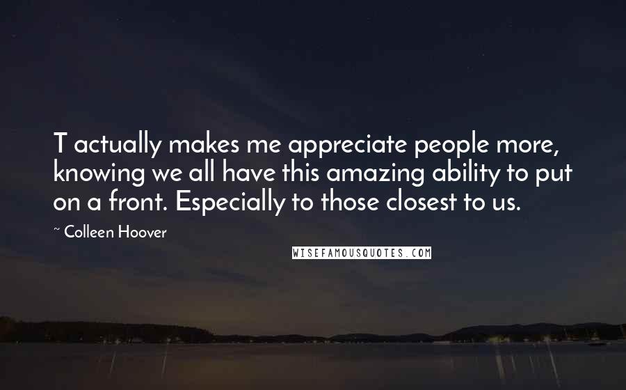 Colleen Hoover Quotes: T actually makes me appreciate people more, knowing we all have this amazing ability to put on a front. Especially to those closest to us.