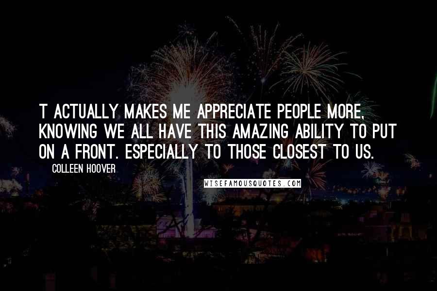 Colleen Hoover Quotes: T actually makes me appreciate people more, knowing we all have this amazing ability to put on a front. Especially to those closest to us.