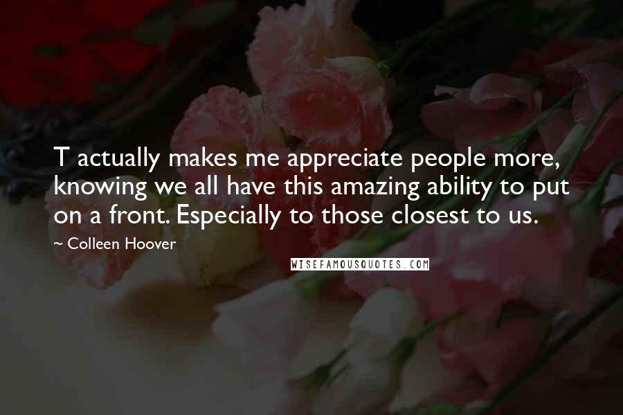 Colleen Hoover Quotes: T actually makes me appreciate people more, knowing we all have this amazing ability to put on a front. Especially to those closest to us.