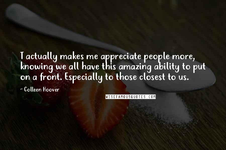 Colleen Hoover Quotes: T actually makes me appreciate people more, knowing we all have this amazing ability to put on a front. Especially to those closest to us.