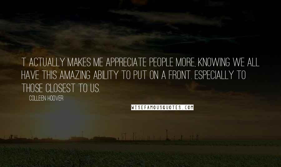 Colleen Hoover Quotes: T actually makes me appreciate people more, knowing we all have this amazing ability to put on a front. Especially to those closest to us.