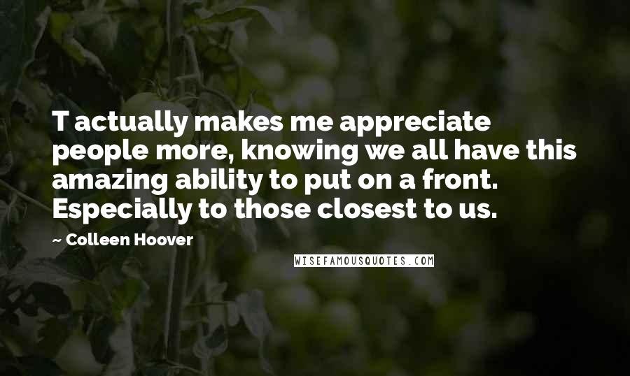 Colleen Hoover Quotes: T actually makes me appreciate people more, knowing we all have this amazing ability to put on a front. Especially to those closest to us.