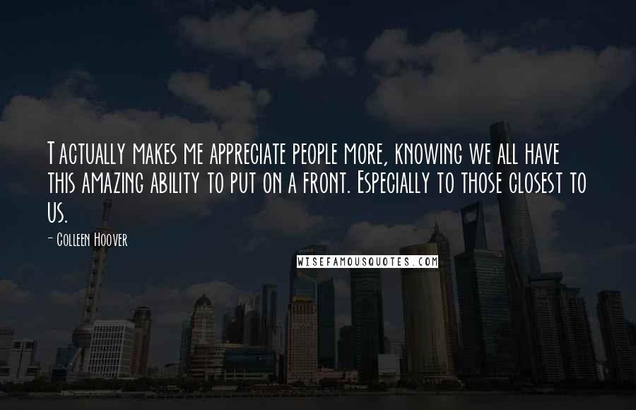 Colleen Hoover Quotes: T actually makes me appreciate people more, knowing we all have this amazing ability to put on a front. Especially to those closest to us.