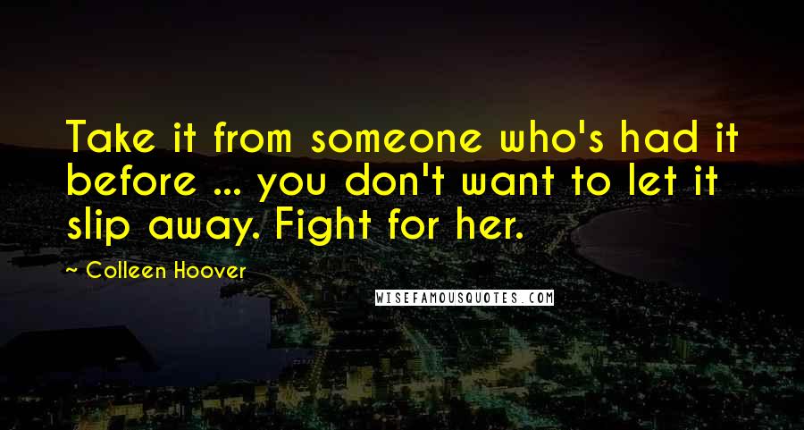 Colleen Hoover Quotes: Take it from someone who's had it before ... you don't want to let it slip away. Fight for her.