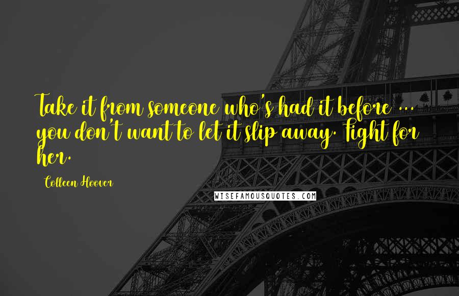 Colleen Hoover Quotes: Take it from someone who's had it before ... you don't want to let it slip away. Fight for her.