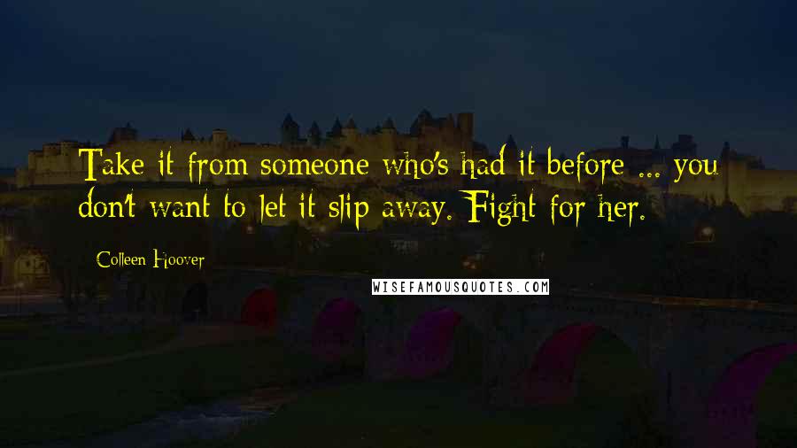 Colleen Hoover Quotes: Take it from someone who's had it before ... you don't want to let it slip away. Fight for her.
