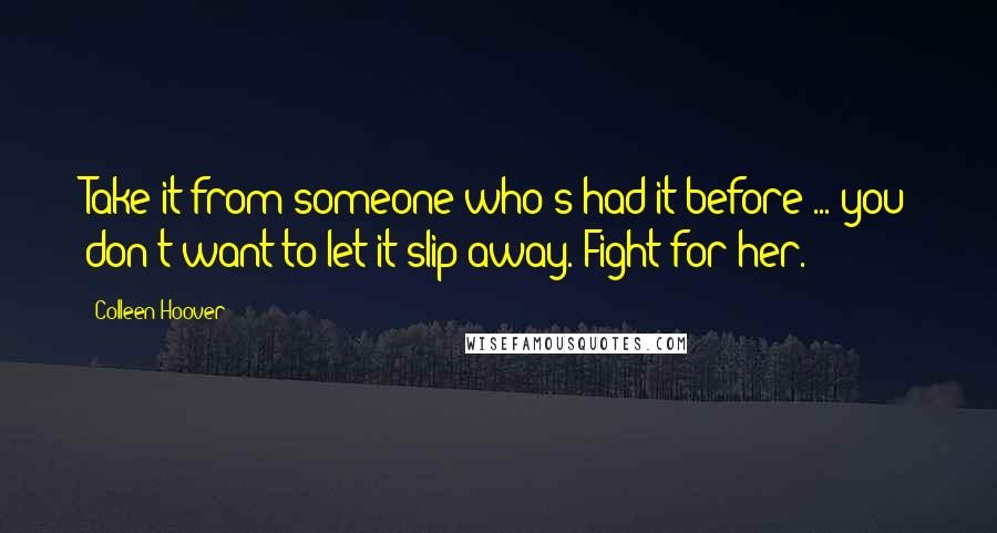 Colleen Hoover Quotes: Take it from someone who's had it before ... you don't want to let it slip away. Fight for her.