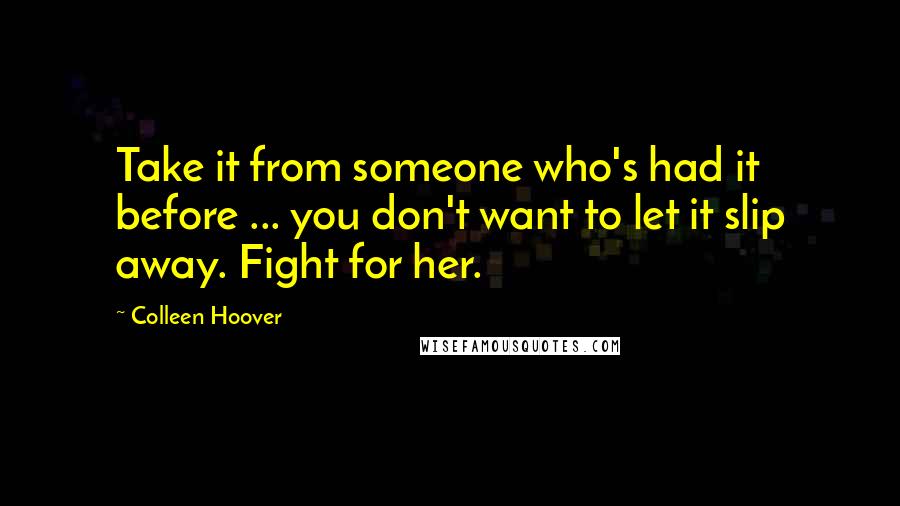 Colleen Hoover Quotes: Take it from someone who's had it before ... you don't want to let it slip away. Fight for her.