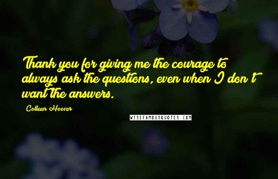 Colleen Hoover Quotes: Thank you for giving me the courage to always ask the questions, even when I don't want the answers.