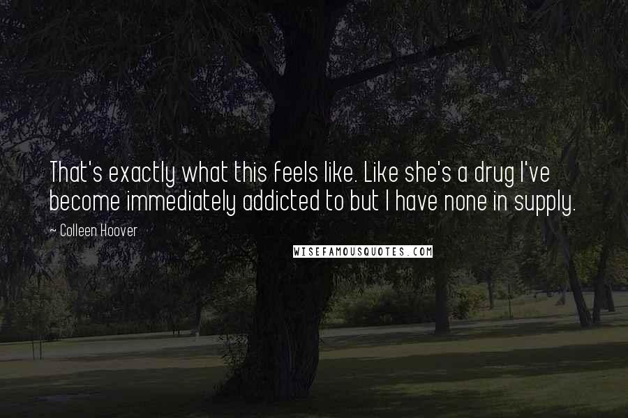 Colleen Hoover Quotes: That's exactly what this feels like. Like she's a drug I've become immediately addicted to but I have none in supply.