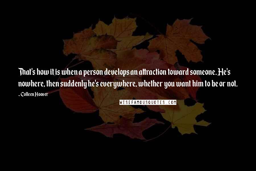 Colleen Hoover Quotes: That's how it is when a person develops an attraction toward someone. He's nowhere, then suddenly he's everywhere, whether you want him to be or not.