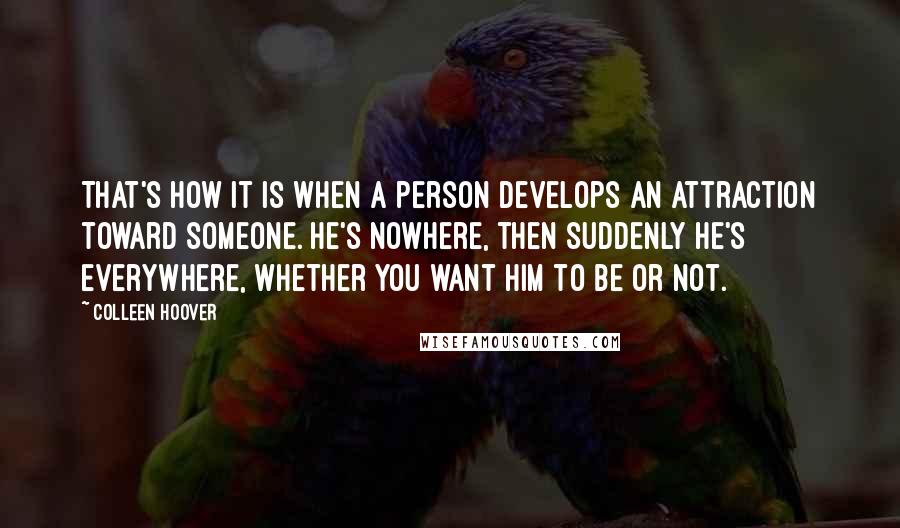 Colleen Hoover Quotes: That's how it is when a person develops an attraction toward someone. He's nowhere, then suddenly he's everywhere, whether you want him to be or not.