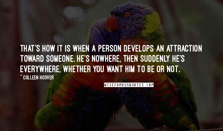 Colleen Hoover Quotes: That's how it is when a person develops an attraction toward someone. He's nowhere, then suddenly he's everywhere, whether you want him to be or not.