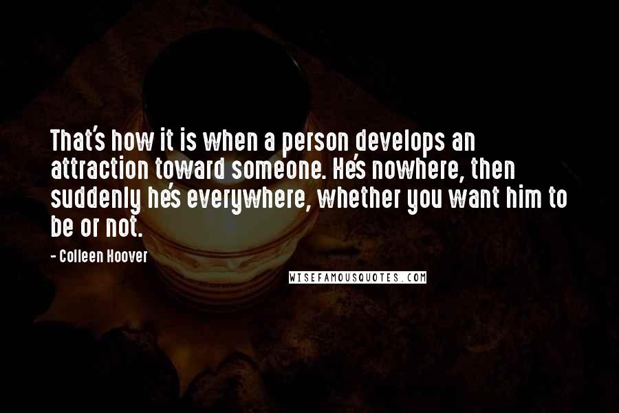 Colleen Hoover Quotes: That's how it is when a person develops an attraction toward someone. He's nowhere, then suddenly he's everywhere, whether you want him to be or not.