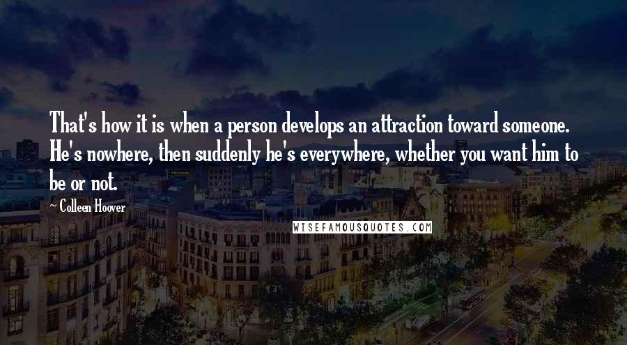 Colleen Hoover Quotes: That's how it is when a person develops an attraction toward someone. He's nowhere, then suddenly he's everywhere, whether you want him to be or not.