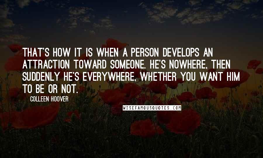 Colleen Hoover Quotes: That's how it is when a person develops an attraction toward someone. He's nowhere, then suddenly he's everywhere, whether you want him to be or not.