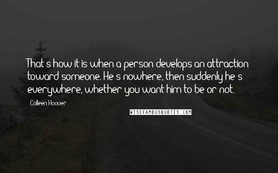 Colleen Hoover Quotes: That's how it is when a person develops an attraction toward someone. He's nowhere, then suddenly he's everywhere, whether you want him to be or not.