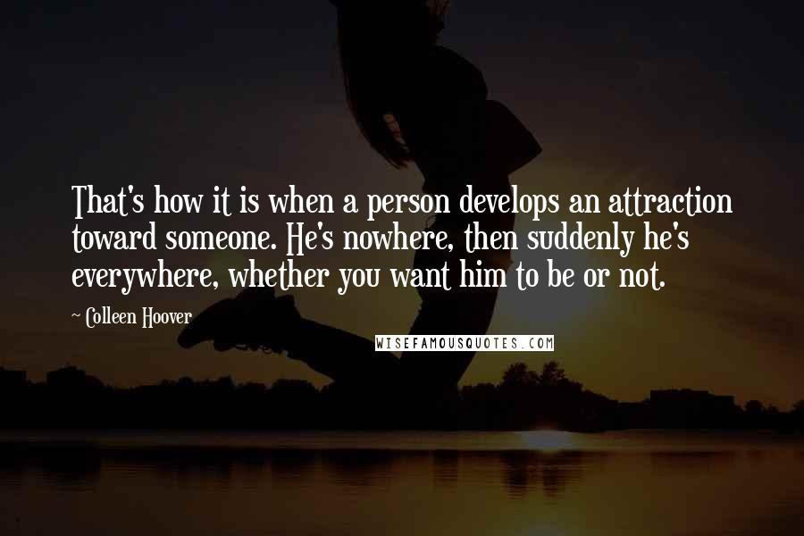 Colleen Hoover Quotes: That's how it is when a person develops an attraction toward someone. He's nowhere, then suddenly he's everywhere, whether you want him to be or not.