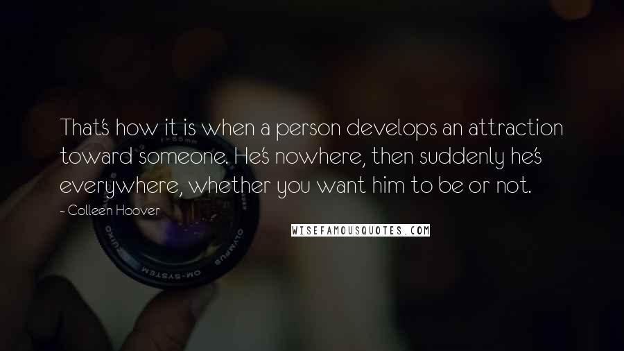 Colleen Hoover Quotes: That's how it is when a person develops an attraction toward someone. He's nowhere, then suddenly he's everywhere, whether you want him to be or not.