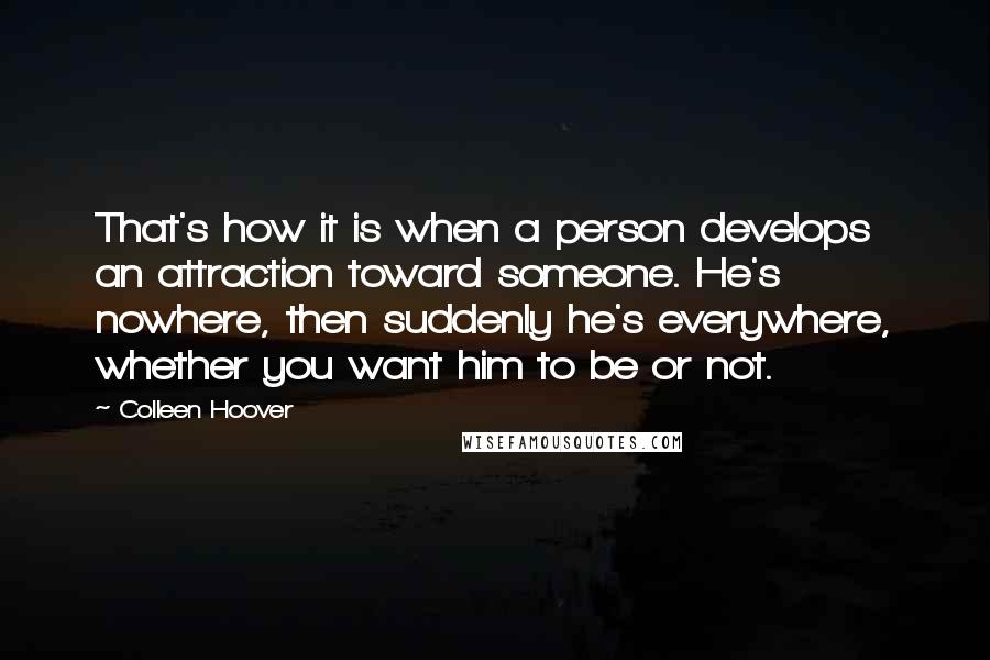 Colleen Hoover Quotes: That's how it is when a person develops an attraction toward someone. He's nowhere, then suddenly he's everywhere, whether you want him to be or not.