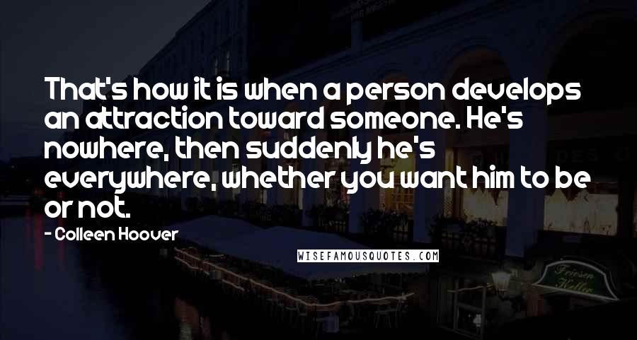 Colleen Hoover Quotes: That's how it is when a person develops an attraction toward someone. He's nowhere, then suddenly he's everywhere, whether you want him to be or not.