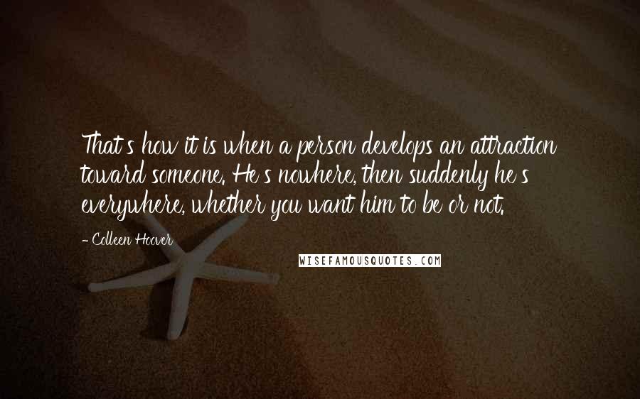 Colleen Hoover Quotes: That's how it is when a person develops an attraction toward someone. He's nowhere, then suddenly he's everywhere, whether you want him to be or not.