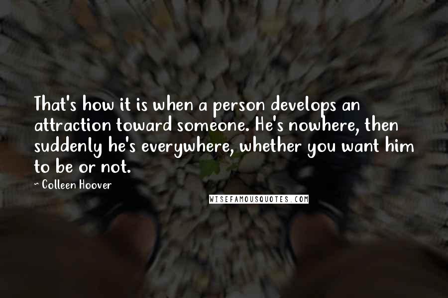 Colleen Hoover Quotes: That's how it is when a person develops an attraction toward someone. He's nowhere, then suddenly he's everywhere, whether you want him to be or not.