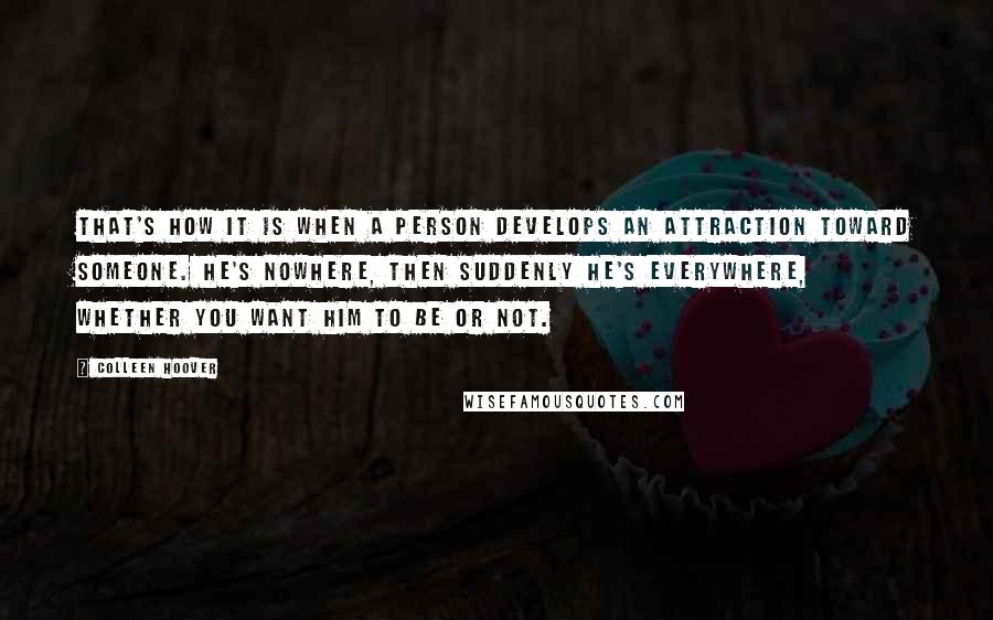 Colleen Hoover Quotes: That's how it is when a person develops an attraction toward someone. He's nowhere, then suddenly he's everywhere, whether you want him to be or not.