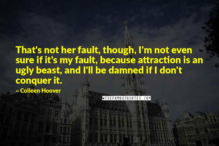 Colleen Hoover Quotes: That's not her fault, though, I'm not even sure if it's my fault, because attraction is an ugly beast, and I'll be damned if I don't conquer it.