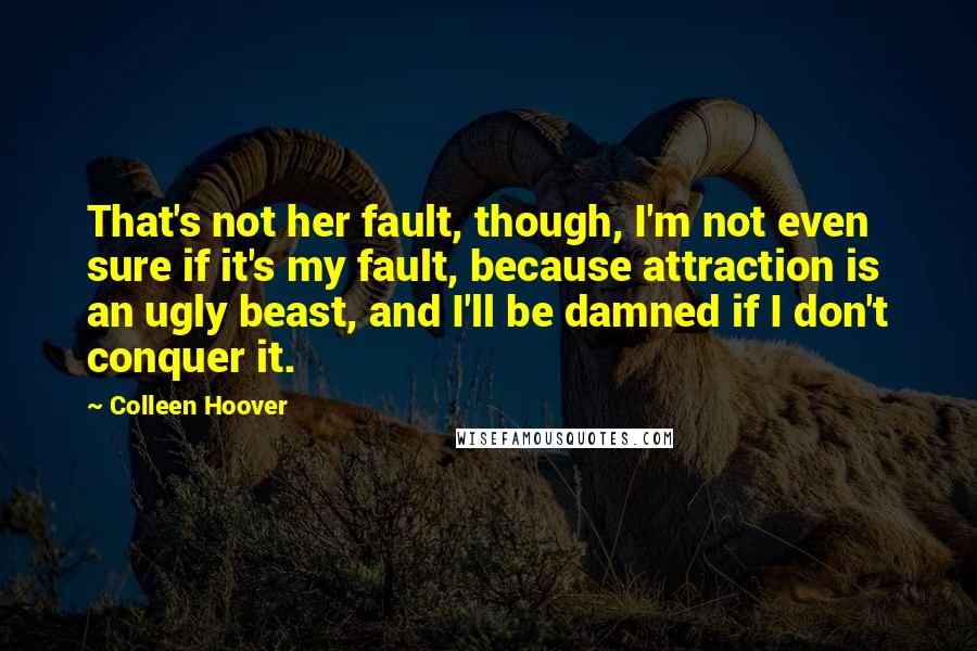 Colleen Hoover Quotes: That's not her fault, though, I'm not even sure if it's my fault, because attraction is an ugly beast, and I'll be damned if I don't conquer it.